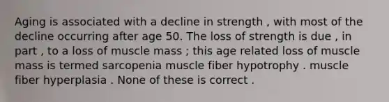 Aging is associated with a decline in strength , with most of the decline occurring after age 50. The loss of strength is due , in part , to a loss of muscle mass ; this age related loss of muscle mass is termed sarcopenia muscle fiber hypotrophy . muscle fiber hyperplasia . None of these is correct .