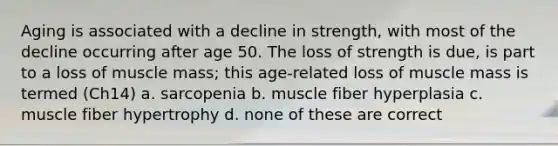 Aging is associated with a decline in strength, with most of the decline occurring after age 50. The loss of strength is due, is part to a loss of muscle mass; this age-related loss of muscle mass is termed (Ch14) a. sarcopenia b. muscle fiber hyperplasia c. muscle fiber hypertrophy d. none of these are correct