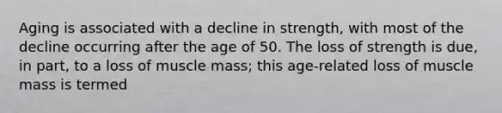 Aging is associated with a decline in strength, with most of the decline occurring after the age of 50. The loss of strength is due, in part, to a loss of muscle mass; this age-related loss of muscle mass is termed