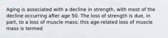 Aging is associated with a decline in strength, with most of the decline occurring after age 50. The loss of strength is due, in part, to a loss of muscle mass; this age-related loss of muscle mass is termed