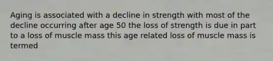 Aging is associated with a decline in strength with most of the decline occurring after age 50 the loss of strength is due in part to a loss of muscle mass this age related loss of muscle mass is termed