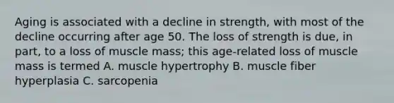 Aging is associated with a decline in strength, with most of the decline occurring after age 50. The loss of strength is due, in part, to a loss of muscle mass; this age-related loss of muscle mass is termed A. muscle hypertrophy B. muscle fiber hyperplasia C. sarcopenia