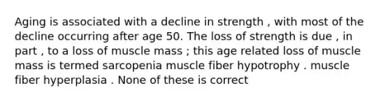 Aging is associated with a decline in strength , with most of the decline occurring after age 50. The loss of strength is due , in part , to a loss of muscle mass ; this age related loss of muscle mass is termed sarcopenia muscle fiber hypotrophy . muscle fiber hyperplasia . None of these is correct