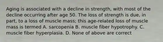 Aging is associated with a decline in strength, with most of the decline occurring after age 50. The loss of strength is due, in part, to a loss of muscle mass; this age-related loss of muscle mass is termed A. sarcopenia B. muscle fiber hypotrophy. C. muscle fiber hyperplasia. D. None of above are correct