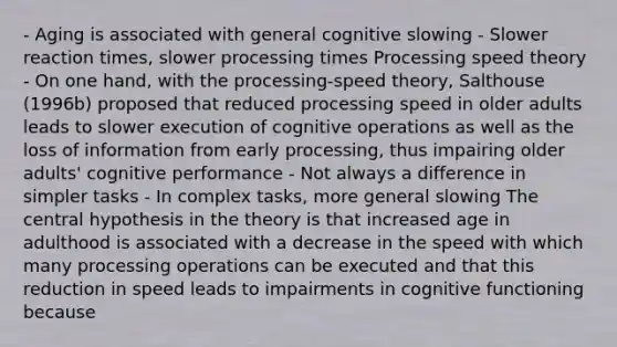 - Aging is associated with general cognitive slowing - Slower reaction times, slower processing times Processing speed theory - On one hand, with the processing-speed theory, Salthouse (1996b) proposed that reduced processing speed in older adults leads to slower execution of cognitive operations as well as the loss of information from early processing, thus impairing older adults' cognitive performance - Not always a difference in simpler tasks - In complex tasks, more general slowing The central hypothesis in the theory is that increased age in adulthood is associated with a decrease in the speed with which many processing operations can be executed and that this reduction in speed leads to impairments in cognitive functioning because