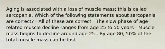 Aging is associated with a loss of muscle mass; this is called sarcopenia. Which of the following statements about sarcopenia are correct? - All of these are correct - The slow phase of age-related muscle decline ranges from age 25 to 50 years - Muscle mass begins to decline around age 25 - By age 80, 50% of the total muscle mass can be lost