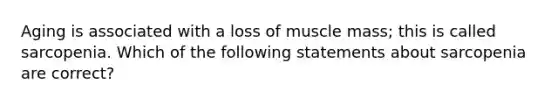 Aging is associated with a loss of muscle mass; this is called sarcopenia. Which of the following statements about sarcopenia are correct?