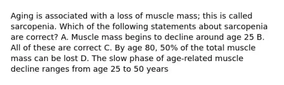 Aging is associated with a loss of muscle mass; this is called sarcopenia. Which of the following statements about sarcopenia are correct? A. Muscle mass begins to decline around age 25 B. All of these are correct C. By age 80, 50% of the total muscle mass can be lost D. The slow phase of age-related muscle decline ranges from age 25 to 50 years