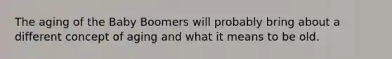 The aging of the Baby Boomers will probably bring about a different concept of aging and what it means to be old.