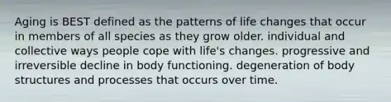 Aging is BEST defined as the patterns of life changes that occur in members of all species as they grow older. individual and collective ways people cope with life's changes. progressive and irreversible decline in body functioning. degeneration of body structures and processes that occurs over time.