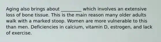 Aging also brings about _________ which involves an extensive loss of bone tissue. This is the main reason many older adults walk with a marked stoop. Women are more vulnerable to this than men. Deficiencies in calcium, vitamin D, estrogen, and lack of exercise.