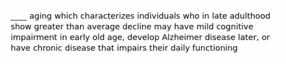 ____ aging which characterizes individuals who in late adulthood show greater than average decline may have mild cognitive impairment in early old age, develop Alzheimer disease later, or have chronic disease that impairs their daily functioning