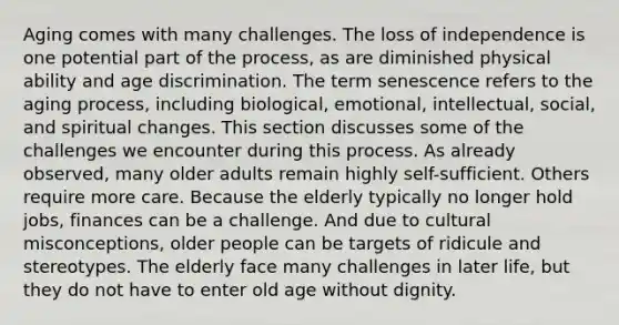 Aging comes with many challenges. The loss of independence is one potential part of the process, as are diminished physical ability and age discrimination. The term senescence refers to the aging process, including biological, emotional, intellectual, social, and spiritual changes. This section discusses some of the challenges we encounter during this process. As already observed, many older adults remain highly self-sufficient. Others require more care. Because the elderly typically no longer hold jobs, finances can be a challenge. And due to cultural misconceptions, older people can be targets of ridicule and stereotypes. The elderly face many challenges in later life, but they do not have to enter old age without dignity.