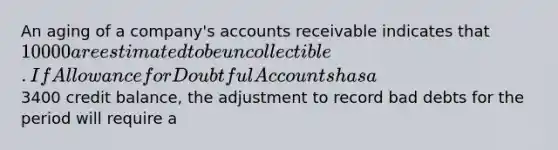 An aging of a company's accounts receivable indicates that 10000 are estimated to be uncollectible. If Allowance for Doubtful Accounts has a3400 credit balance, the adjustment to record bad debts for the period will require a