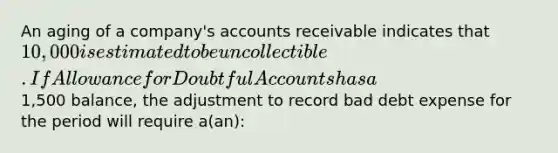 An aging of a company's accounts receivable indicates that 10,000 is estimated to be uncollectible. If Allowance for Doubtful Accounts has a1,500 balance, the adjustment to record bad debt expense for the period will require a(an):