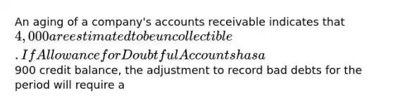 An aging of a company's accounts receivable indicates that 4,000 are estimated to be uncollectible. If Allowance for Doubtful Accounts has a900 credit balance, the adjustment to record bad debts for the period will require a