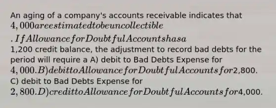 An aging of a company's accounts receivable indicates that 4,000 are estimated to be uncollectible. If Allowance for Doubtful Accounts has a1,200 credit balance, the adjustment to record bad debts for the period will require a A) debit to Bad Debts Expense for 4,000. B) debit to Allowance for Doubtful Accounts for2,800. C) debit to Bad Debts Expense for 2,800. D) credit to Allowance for Doubtful Accounts for4,000.