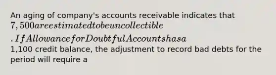 An aging of company's accounts receivable indicates that 7,500 are estimated to be uncollectible. If Allowance for Doubtful Accounts has a1,100 credit balance, the adjustment to record bad debts for the period will require a