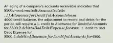 An aging of a company's accounts receivable indicates that 8500 are estimated to be uncollectible. If Allowance for Doubtful Accounts has a4000 credit balance, the adjustment to record bad debts for the period will require a 1. credit to Allowance for Doubtful Accounts for 8500. 2. debit to Bad Debt Expense for4500. 3. debit to Bad Debt Expense for 8500. 4. debit to Allowance for Doubtful Accounts for4500.