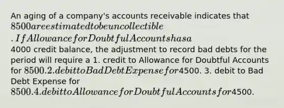 An aging of a company's accounts receivable indicates that 8500 are estimated to be uncollectible. If Allowance for Doubtful Accounts has a4000 credit balance, the adjustment to record bad debts for the period will require a 1. credit to Allowance for Doubtful Accounts for 8500. 2. debit to Bad Debt Expense for4500. 3. debit to Bad Debt Expense for 8500. 4. debit to Allowance for Doubtful Accounts for4500.