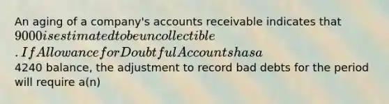 An aging of a company's accounts receivable indicates that 9000 is estimated to be uncollectible. If Allowance for Doubtful Accounts has a4240 balance, the adjustment to record bad debts for the period will require a(n)