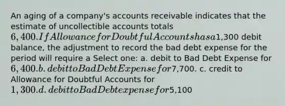 An aging of a company's accounts receivable indicates that the estimate of uncollectible accounts totals 6,400. If Allowance for Doubtful Accounts has a1,300 debit balance, the adjustment to record the bad debt expense for the period will require a Select one: a. debit to Bad Debt Expense for 6,400. b. debit to Bad Debt Expense for7,700. c. credit to Allowance for Doubtful Accounts for 1,300. d. debit to Bad Debt expense for5,100