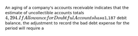 An aging of a company's accounts receivable indicates that the estimate of uncollectible accounts totals 4,294. If Allowance for Doubtful Accounts has a1,187 debit balance, the adjustment to record the bad debt expense for the period will require a