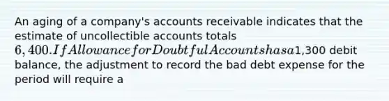 An aging of a company's accounts receivable indicates that the estimate of uncollectible accounts totals 6,400.If Allowance for Doubtful Accounts has a1,300 debit balance, the adjustment to record the bad debt expense for the period will require a