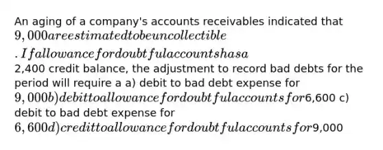 An aging of a company's accounts receivables indicated that 9,000 are estimated to be uncollectible. If allowance for doubtful accounts has a2,400 credit balance, the adjustment to record bad debts for the period will require a a) debit to bad debt expense for 9,000 b) debit to allowance for doubtful accounts for6,600 c) debit to bad debt expense for 6,600 d) credit to allowance for doubtful accounts for9,000