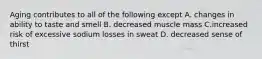 Aging contributes to all of the following except A. changes in ability to taste and smell B. decreased muscle mass C.increased risk of excessive sodium losses in sweat D. decreased sense of thirst
