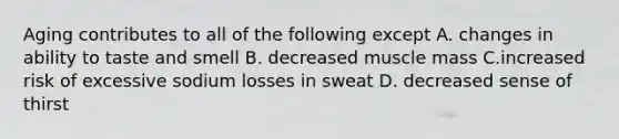 Aging contributes to all of the following except A. changes in ability to taste and smell B. decreased muscle mass C.increased risk of excessive sodium losses in sweat D. decreased sense of thirst