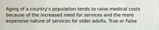 Aging of a country's population tends to raise medical costs because of the increased need for services and the more expensive nature of services for older adults. True or False