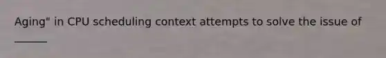 Aging" in CPU scheduling context attempts to solve the issue of ______