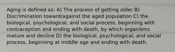 Aging is defined as: A) The process of getting older B) Discrimination toward/against the aged population C) the biological, psychological, and social process, beginning with contraception and ending with death, by which organisms mature and decline D) the biological, psychological, and social process, beginning at middle age and ending with death.