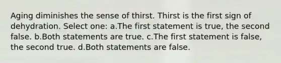 Aging diminishes the sense of thirst. Thirst is the first sign of dehydration. Select one: a.The first statement is true, the second false. b.Both statements are true. c.The first statement is false, the second true. d.Both statements are false.