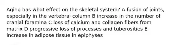 Aging has what effect on the skeletal system? A fusion of joints, especially in the vertebral column B increase in the number of cranial foramina C loss of calcium and collagen fibers from matrix D progressive loss of processes and tuberosities E increase in adipose tissue in epiphyses