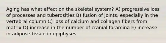 Aging has what effect on the skeletal system? A) progressive loss of processes and tuberosities B) fusion of joints, especially in the vertebral column C) loss of calcium and collagen fibers from matrix D) increase in the number of cranial foramina E) increase in adipose tissue in epiphyses