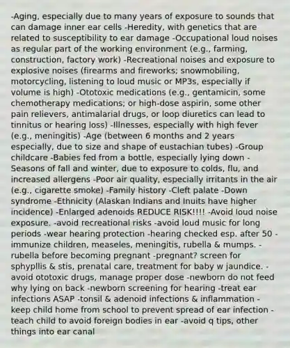 -Aging, especially due to many years of exposure to sounds that can damage inner ear cells -Heredity, with genetics that are related to susceptibility to ear damage -Occupational loud noises as regular part of the working environment (e.g., farming, construction, factory work) -Recreational noises and exposure to explosive noises (firearms and fireworks; snowmobiling, motorcycling, listening to loud music or MP3s, especially if volume is high) -Ototoxic medications (e.g., gentamicin, some chemotherapy medications; or high-dose aspirin, some other pain relievers, antimalarial drugs, or loop diuretics can lead to tinnitus or hearing loss) -Illnesses, especially with high fever (e.g., meningitis) -Age (between 6 months and 2 years especially, due to size and shape of eustachian tubes) -Group childcare -Babies fed from a bottle, especially lying down -Seasons of fall and winter, due to exposure to colds, flu, and increased allergens -Poor air quality, especially irritants in the air (e.g., cigarette smoke) -Family history -Cleft palate -Down syndrome -Ethnicity (Alaskan Indians and Inuits have higher incidence) -Enlarged adenoids REDUCE RISK!!!! -Avoid loud noise exposure. -avoid recreational risks -avoid loud music for long periods -wear hearing protection -hearing checked esp. after 50 -immunize children, measeles, meningitis, rubella & mumps. -rubella before becoming pregnant -pregnant? screen for sphypllis & stis, prenatal care, treatment for baby w jaundice. -avoid ototoxic drugs, manage proper dose -newborn do not feed why lying on back -newborn screening for hearing -treat ear infections ASAP -tonsil & adenoid infections & inflammation -keep child home from school to prevent spread of ear infection -teach child to avoid foreign bodies in ear -avoid q tips, other things into ear canal