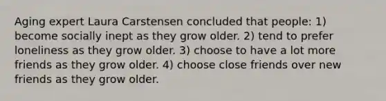 Aging expert Laura Carstensen concluded that people: 1) become socially inept as they grow older. 2) tend to prefer loneliness as they grow older. 3) choose to have a lot more friends as they grow older. 4) choose close friends over new friends as they grow older.