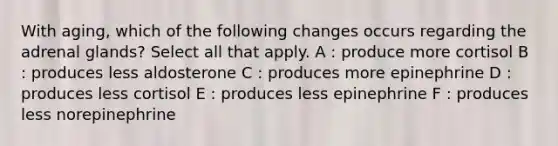 With aging, which of the following changes occurs regarding the adrenal glands? Select all that apply. A : produce more cortisol B : produces less aldosterone C : produces more epinephrine D : produces less cortisol E : produces less epinephrine F : produces less norepinephrine