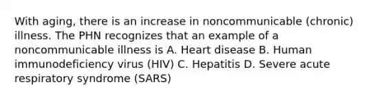 With aging, there is an increase in noncommunicable (chronic) illness. The PHN recognizes that an example of a noncommunicable illness is A. Heart disease B. Human immunodeficiency virus (HIV) C. Hepatitis D. Severe acute respiratory syndrome (SARS)