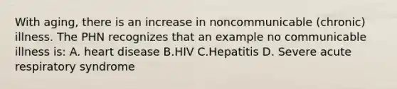 With aging, there is an increase in noncommunicable (chronic) illness. The PHN recognizes that an example no communicable illness is: A. heart disease B.HIV C.Hepatitis D. Severe acute respiratory syndrome