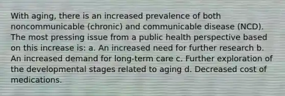 With aging, there is an increased prevalence of both noncommunicable (chronic) and communicable disease (NCD). The most pressing issue from a public health perspective based on this increase is: a. An increased need for further research b. An increased demand for long-term care c. Further exploration of the developmental stages related to aging d. Decreased cost of medications.