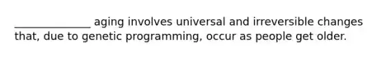 ______________ aging involves universal and irreversible changes that, due to genetic programming, occur as people get older.