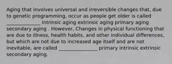 Aging that involves universal and irreversible changes that, due to genetic programming, occur as people get older is called ______________ intrinsic aging extrinsic aging primary aging secondary aging . However, Changes in physical functioning that are due to illness, health habits, and other individual differences, but which are not due to increased age itself and are not inevitable, are called ________________ primary intrinsic extrinsic secondary aging.