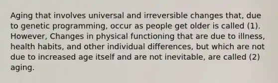 Aging that involves universal and irreversible changes that, due to genetic programming, occur as people get older is called (1). However, Changes in physical functioning that are due to illness, health habits, and other individual differences, but which are not due to increased age itself and are not inevitable, are called (2) aging.