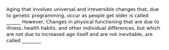 Aging that involves universal and irreversible changes that, due to genetic programming, occur as people get older is called ______ However, Changes in physical functioning that are due to illness, health habits, and other individual differences, but which are not due to increased age itself and are not inevitable, are called ________