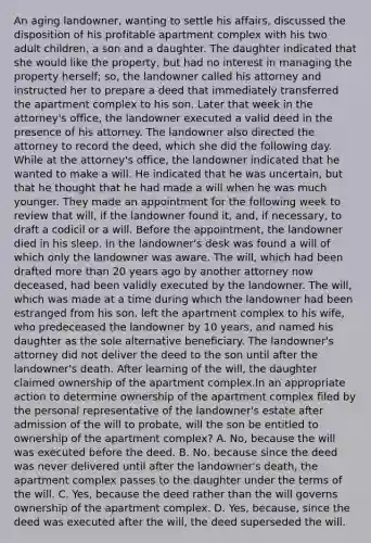 An aging landowner, wanting to settle his affairs, discussed the disposition of his profitable apartment complex with his two adult children, a son and a daughter. The daughter indicated that she would like the property, but had no interest in managing the property herself; so, the landowner called his attorney and instructed her to prepare a deed that immediately transferred the apartment complex to his son. Later that week in the attorney's office, the landowner executed a valid deed in the presence of his attorney. The landowner also directed the attorney to record the deed, which she did the following day. While at the attorney's office, the landowner indicated that he wanted to make a will. He indicated that he was uncertain, but that he thought that he had made a will when he was much younger. They made an appointment for the following week to review that will, if the landowner found it, and, if necessary, to draft a codicil or a will. Before the appointment, the landowner died in his sleep. In the landowner's desk was found a will of which only the landowner was aware. The will, which had been drafted more than 20 years ago by another attorney now deceased, had been validly executed by the landowner. The will, which was made at a time during which the landowner had been estranged from his son, left the apartment complex to his wife, who predeceased the landowner by 10 years, and named his daughter as the sole alternative beneficiary. The landowner's attorney did not deliver the deed to the son until after the landowner's death. After learning of the will, the daughter claimed ownership of the apartment complex.In an appropriate action to determine ownership of the apartment complex filed by the personal representative of the landowner's estate after admission of the will to probate, will the son be entitled to ownership of the apartment complex? A. No, because the will was executed before the deed. B. No, because since the deed was never delivered until after the landowner's death, the apartment complex passes to the daughter under the terms of the will. C. Yes, because the deed rather than the will governs ownership of the apartment complex. D. Yes, because, since the deed was executed after the will, the deed superseded the will.