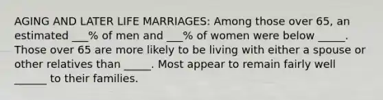 AGING AND LATER LIFE MARRIAGES: Among those over 65, an estimated ___% of men and ___% of women were below _____. Those over 65 are more likely to be living with either a spouse or other relatives than _____. Most appear to remain fairly well ______ to their families.