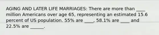 AGING AND LATER LIFE MARRIAGES: There are more than ____ million Americans over age 65, representing an estimated 15.6 percent of US population. 55% are ____, 58.1% are ____ and 22.5% are ______.